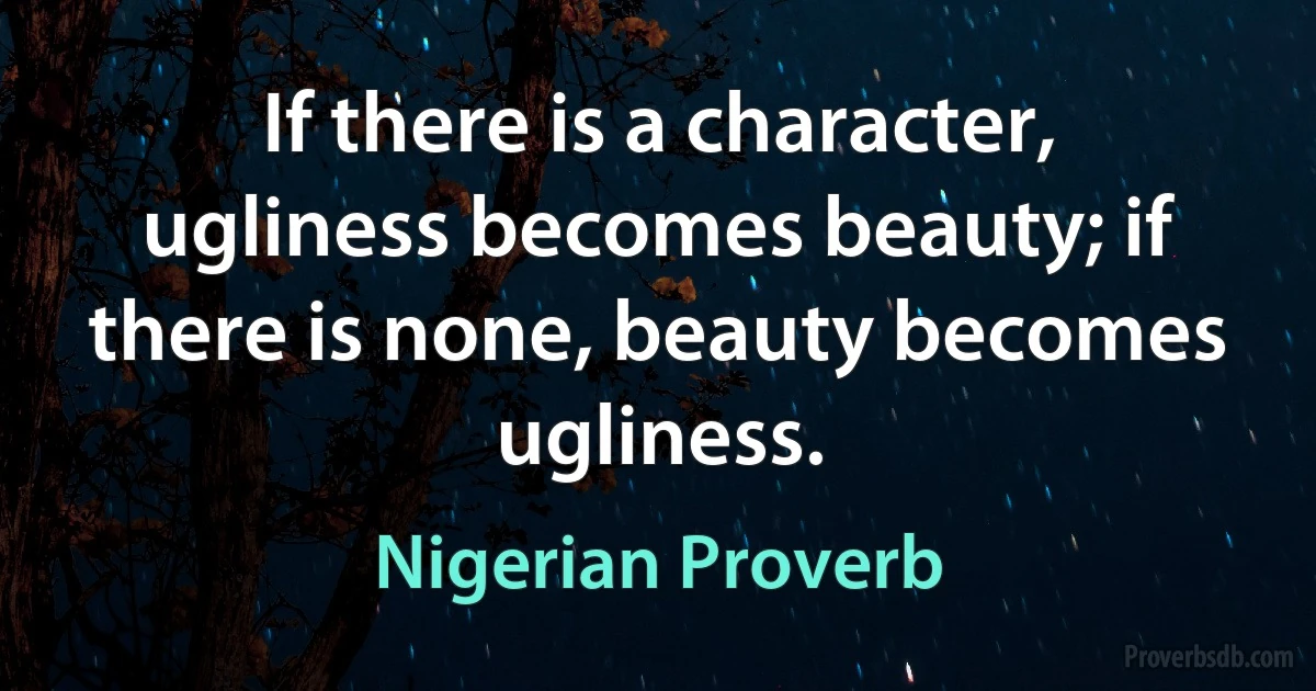 If there is a character, ugliness becomes beauty; if there is none, beauty becomes ugliness. (Nigerian Proverb)