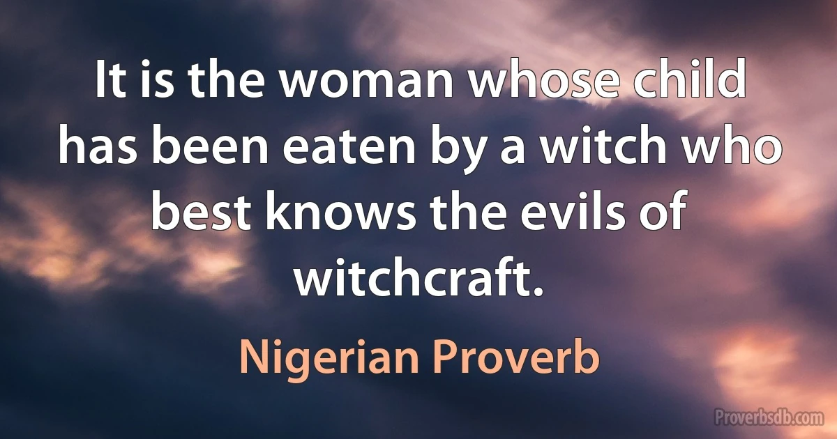 It is the woman whose child has been eaten by a witch who best knows the evils of witchcraft. (Nigerian Proverb)