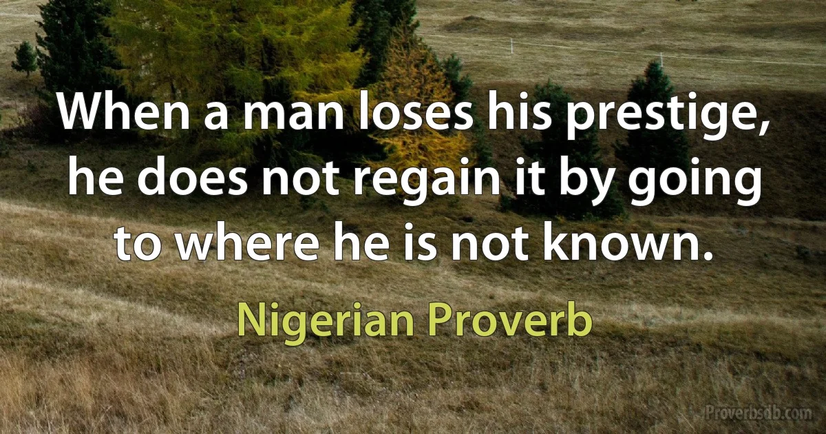 When a man loses his prestige, he does not regain it by going to where he is not known. (Nigerian Proverb)