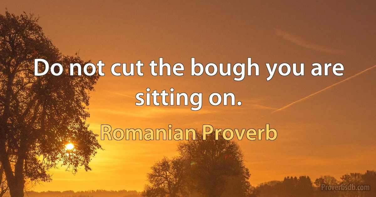 Do not cut the bough you are sitting on. (Romanian Proverb)