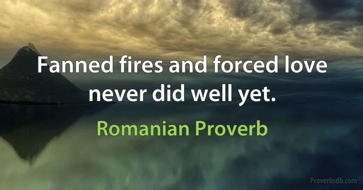 Fanned fires and forced love never did well yet. (Romanian Proverb)