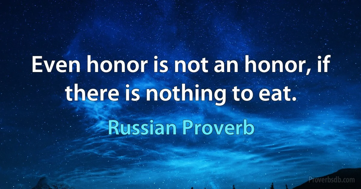 Even honor is not an honor, if there is nothing to eat. (Russian Proverb)