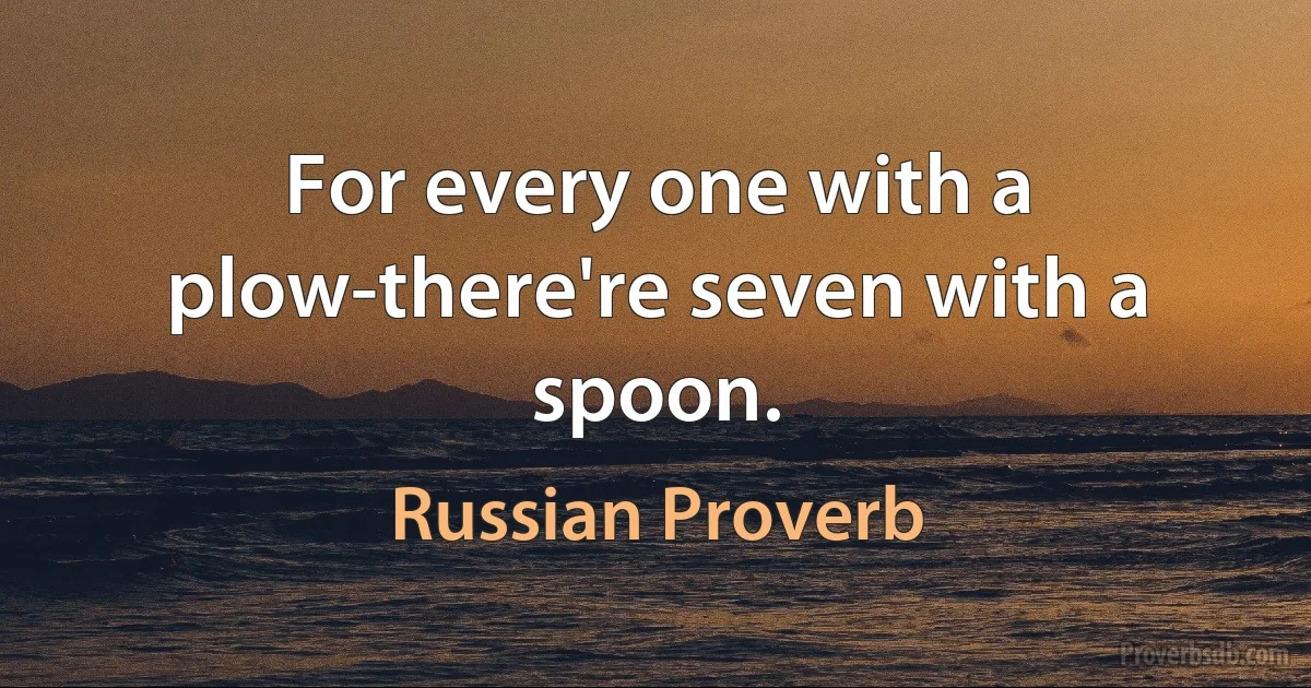 For every one with a plow-there're seven with a spoon. (Russian Proverb)