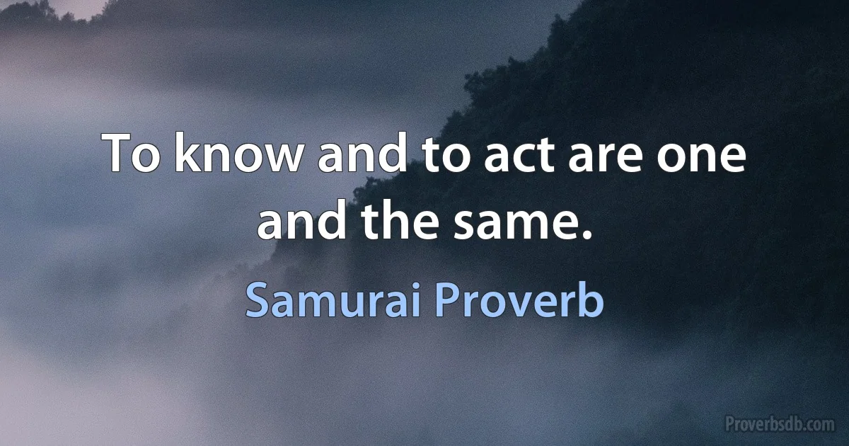 To know and to act are one and the same. (Samurai Proverb)