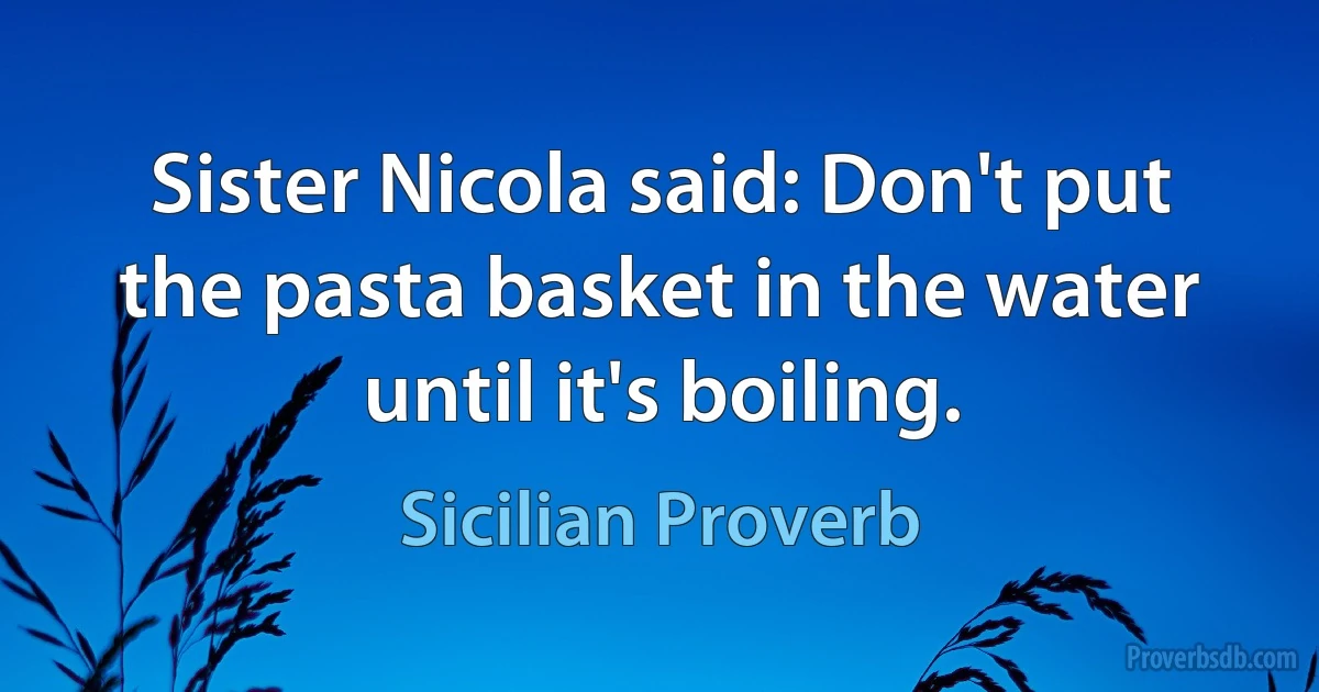 Sister Nicola said: Don't put the pasta basket in the water until it's boiling. (Sicilian Proverb)