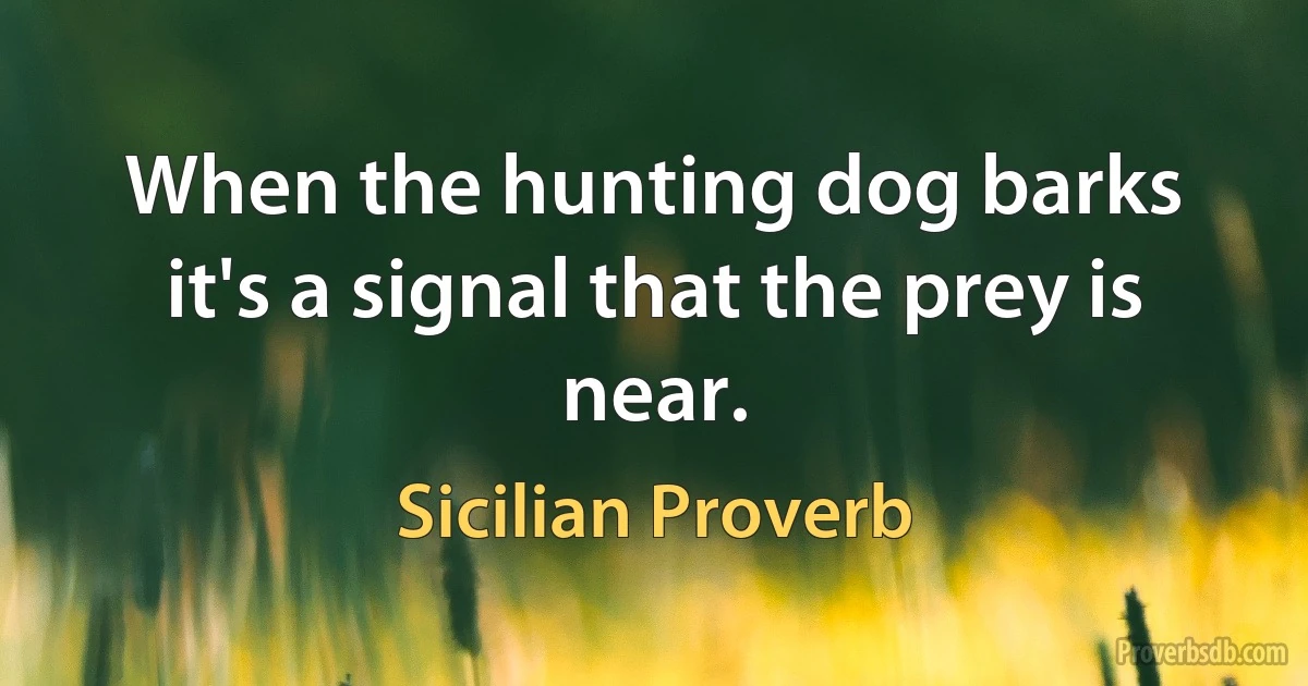 When the hunting dog barks it's a signal that the prey is near. (Sicilian Proverb)