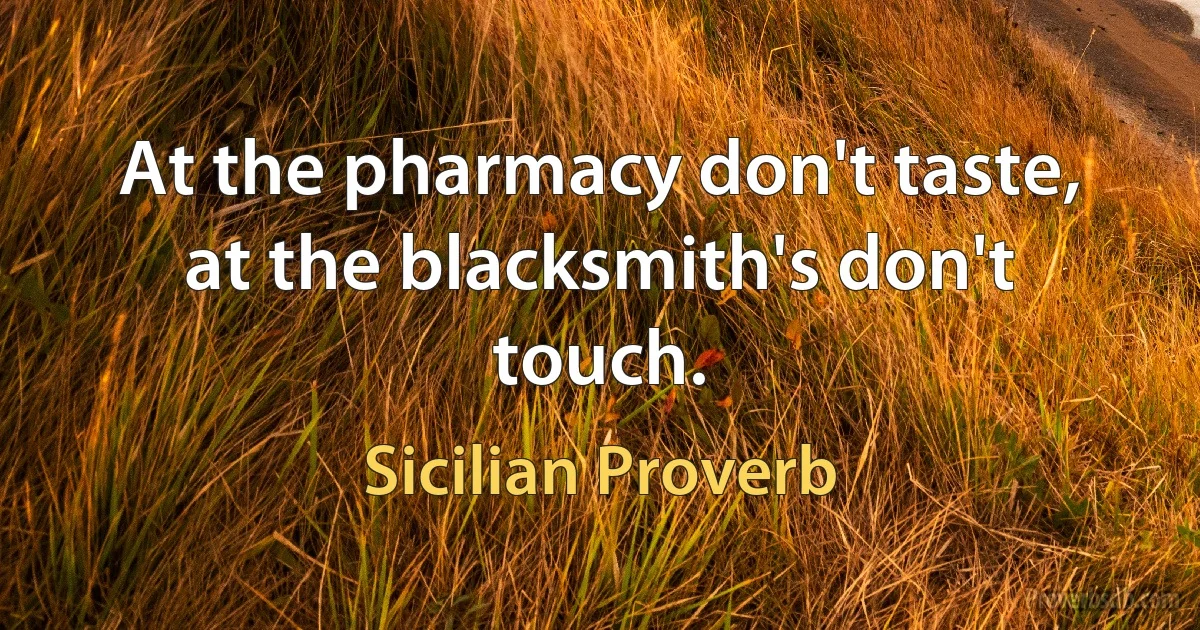 At the pharmacy don't taste, at the blacksmith's don't touch. (Sicilian Proverb)