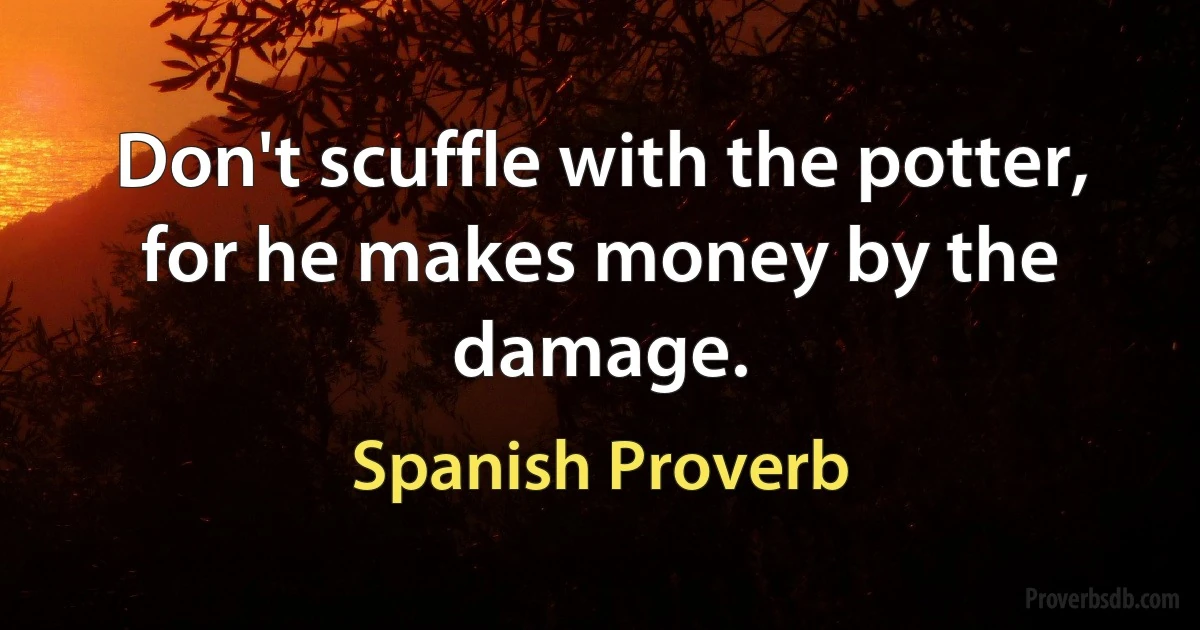 Don't scuffle with the potter, for he makes money by the damage. (Spanish Proverb)