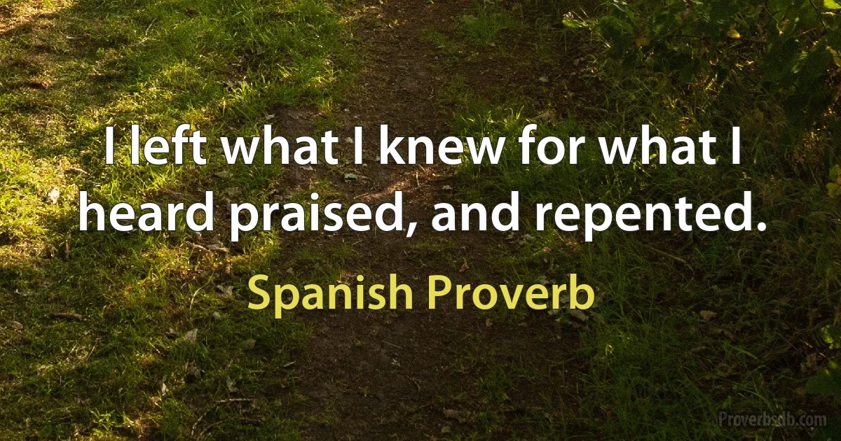 I left what I knew for what I heard praised, and repented. (Spanish Proverb)