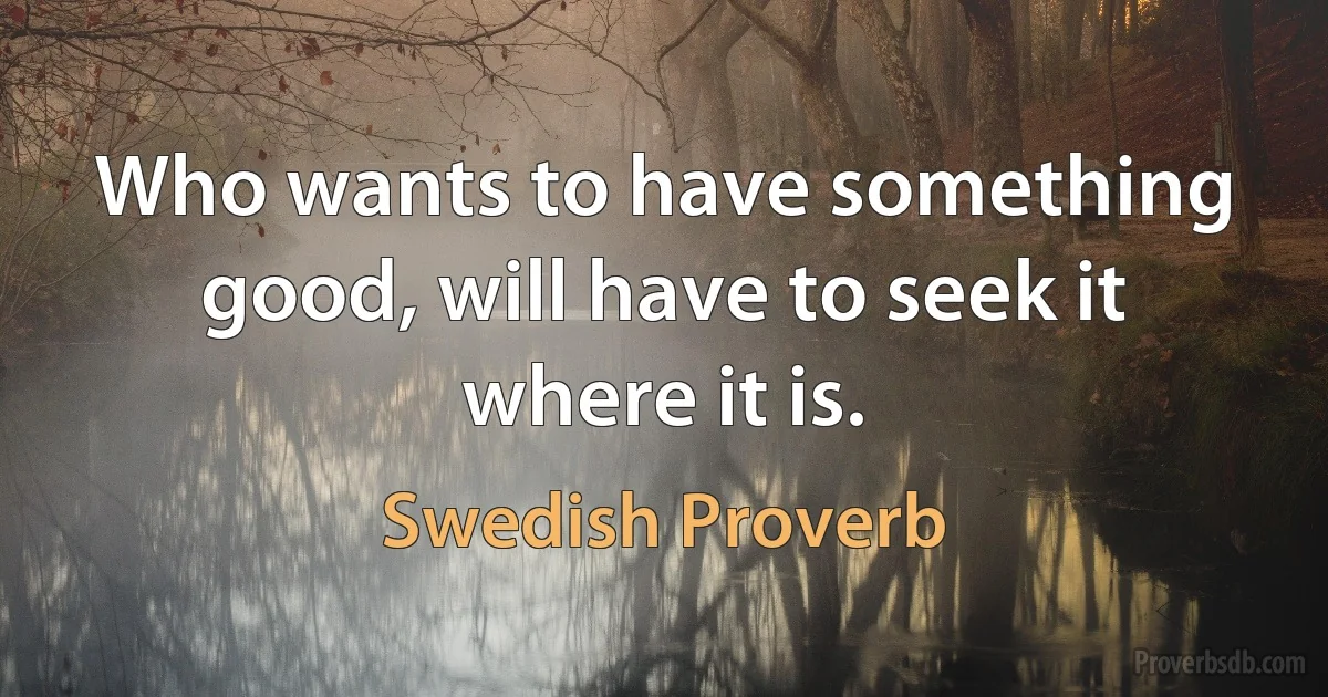 Who wants to have something good, will have to seek it where it is. (Swedish Proverb)