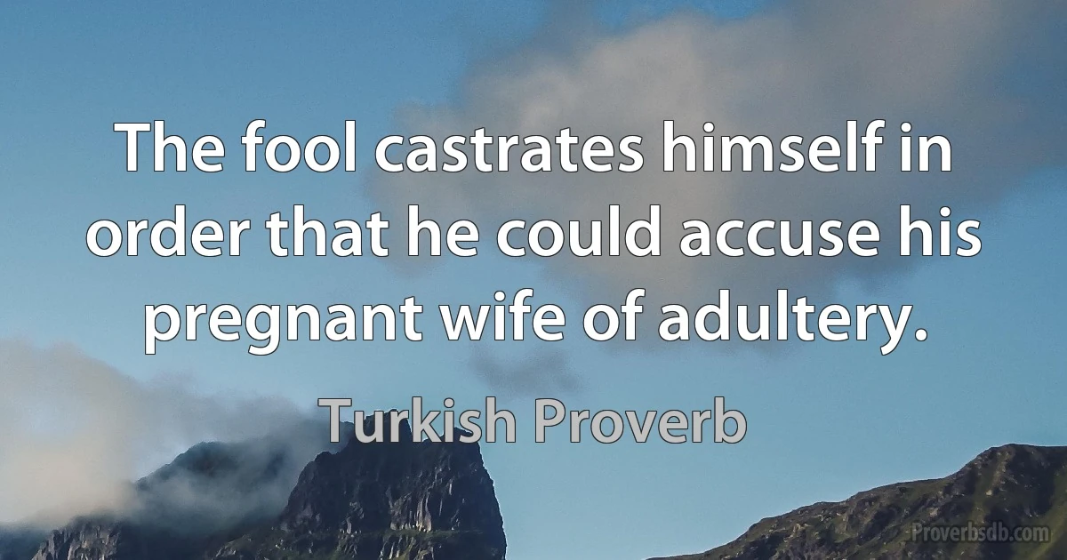 The fool castrates himself in order that he could accuse his pregnant wife of adultery. (Turkish Proverb)