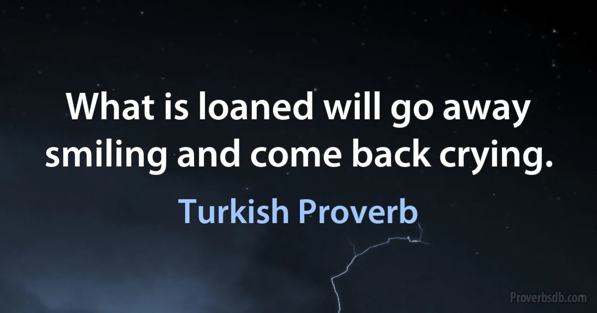 What is loaned will go away smiling and come back crying. (Turkish Proverb)