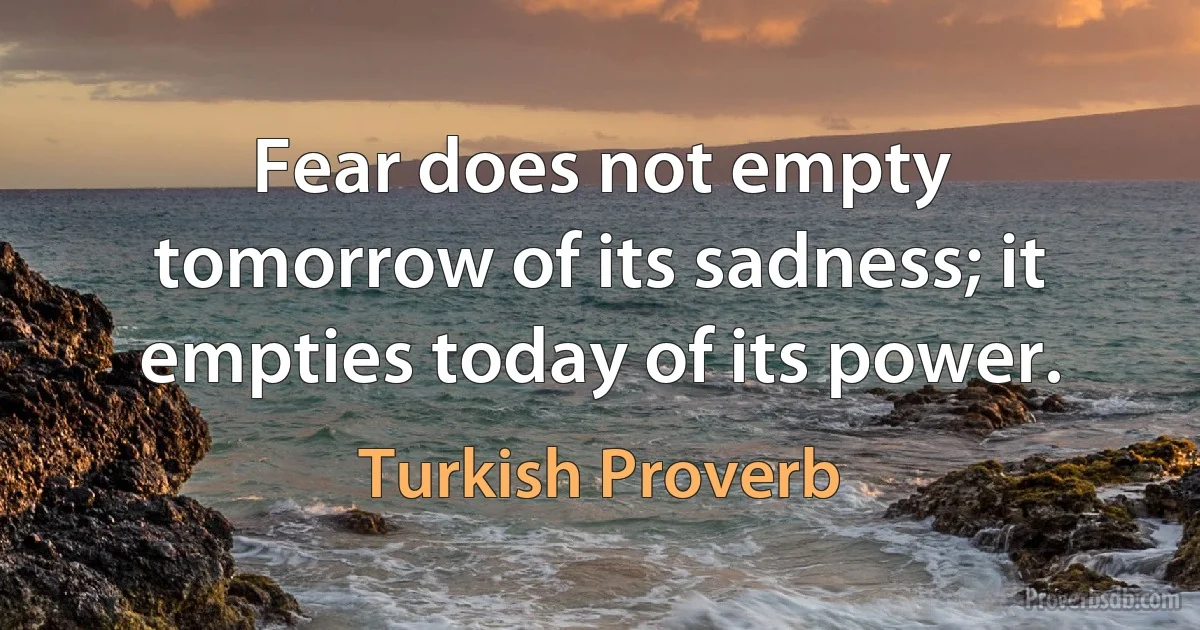 Fear does not empty tomorrow of its sadness; it empties today of its power. (Turkish Proverb)