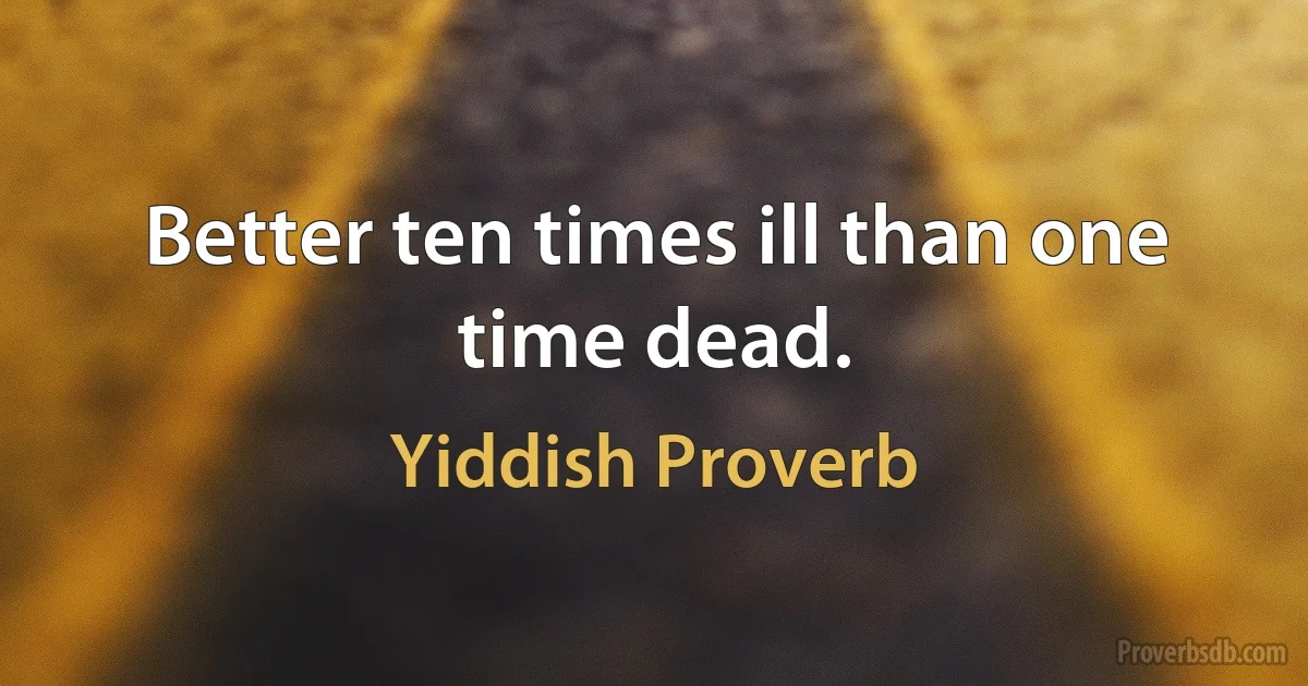 Better ten times ill than one time dead. (Yiddish Proverb)