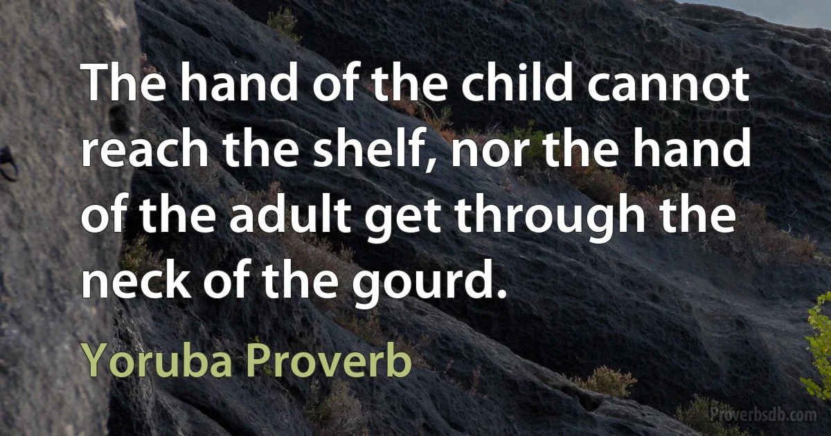 The hand of the child cannot reach the shelf, nor the hand of the adult get through the neck of the gourd. (Yoruba Proverb)