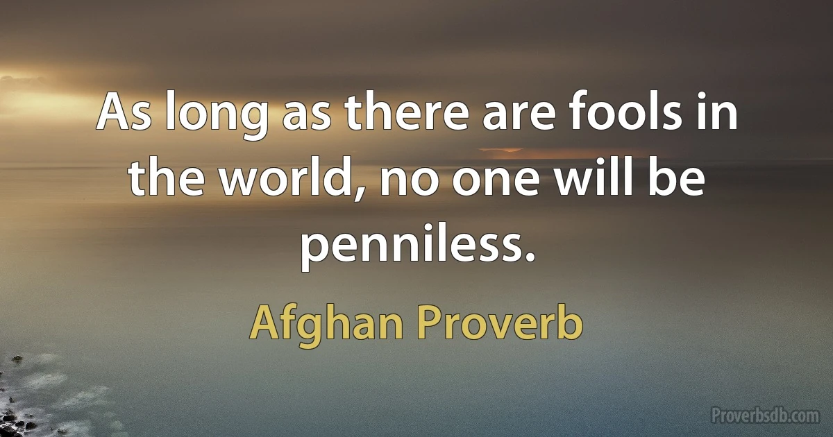 As long as there are fools in the world, no one will be penniless. (Afghan Proverb)