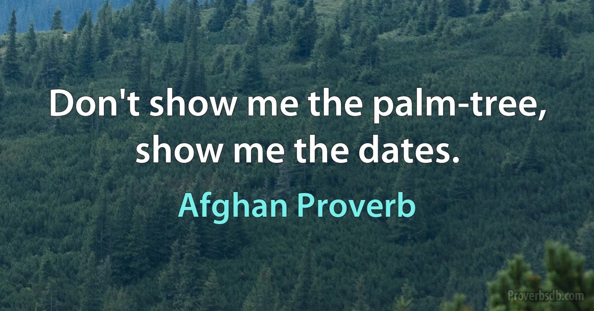 Don't show me the palm-tree, show me the dates. (Afghan Proverb)