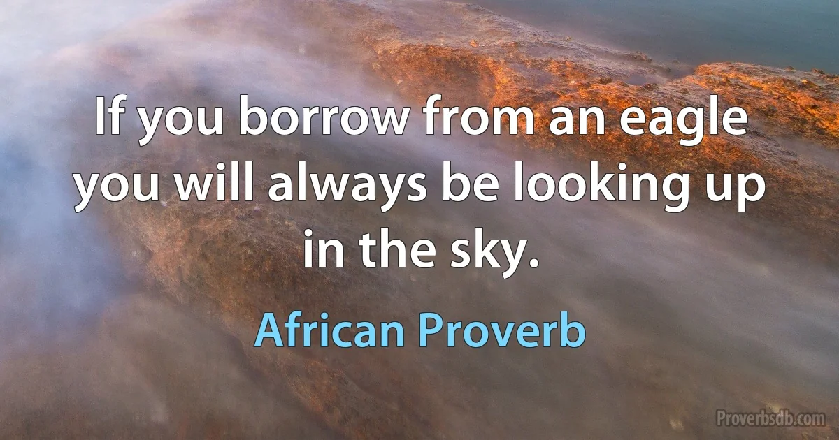 If you borrow from an eagle you will always be looking up in the sky. (African Proverb)