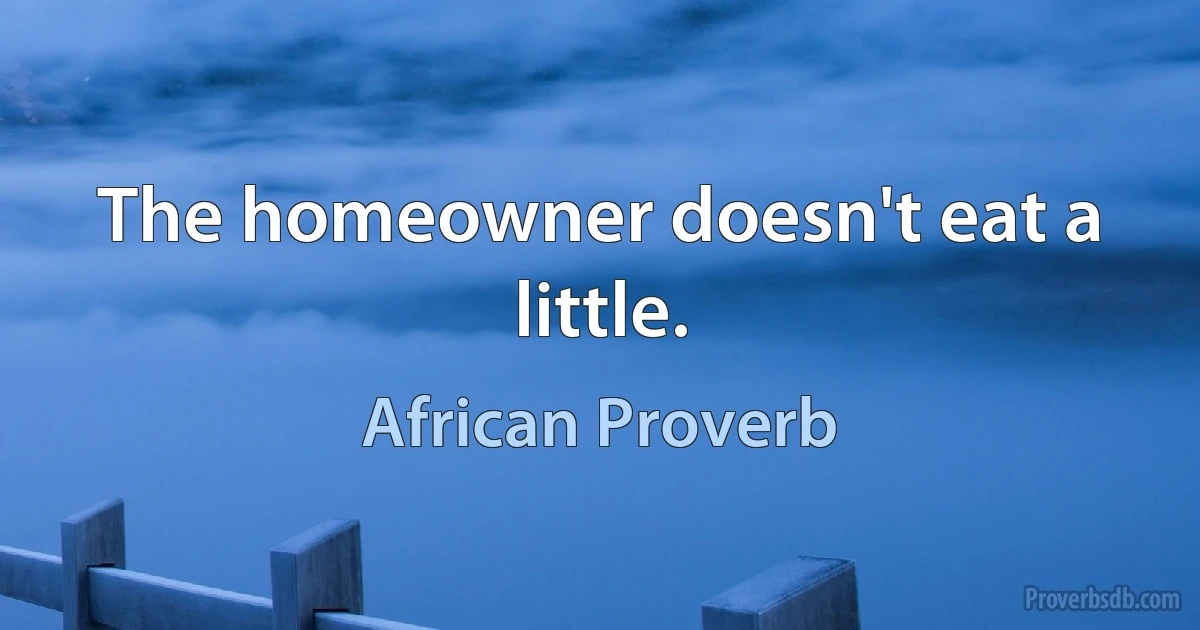 The homeowner doesn't eat a little. (African Proverb)