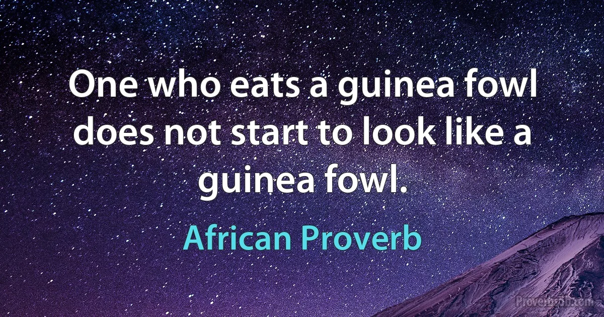 One who eats a guinea fowl does not start to look like a guinea fowl. (African Proverb)