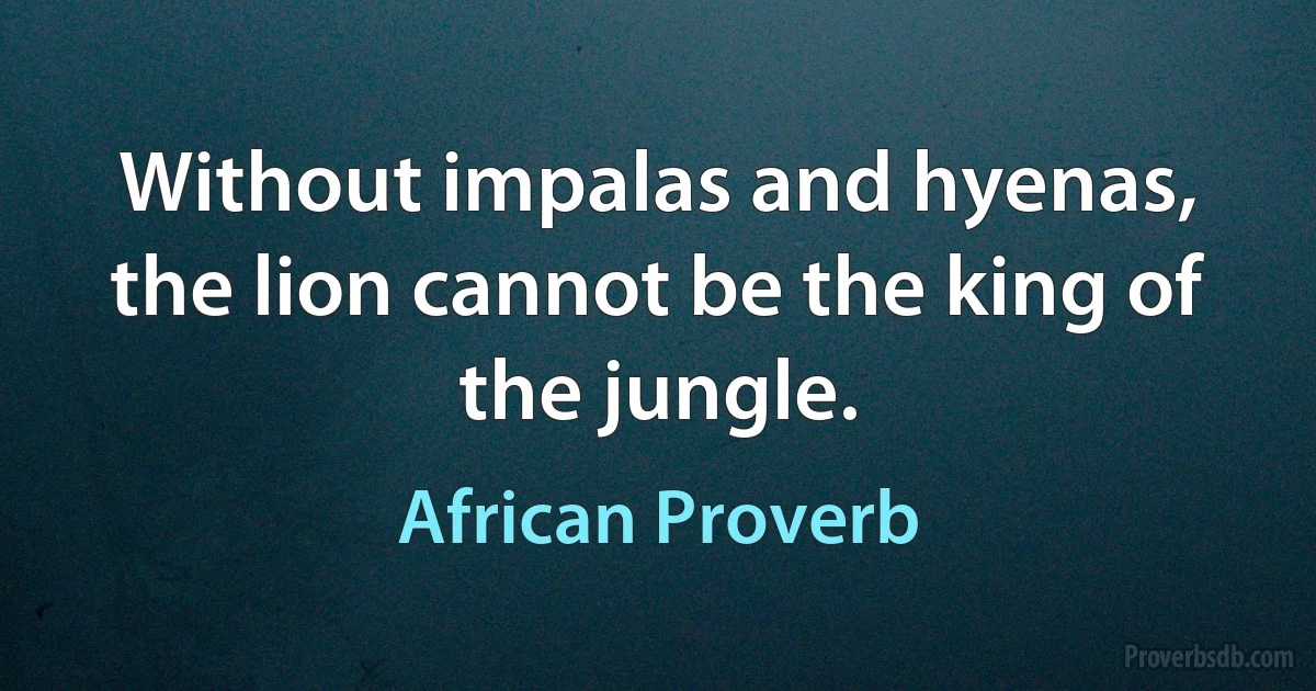 Without impalas and hyenas, the lion cannot be the king of the jungle. (African Proverb)