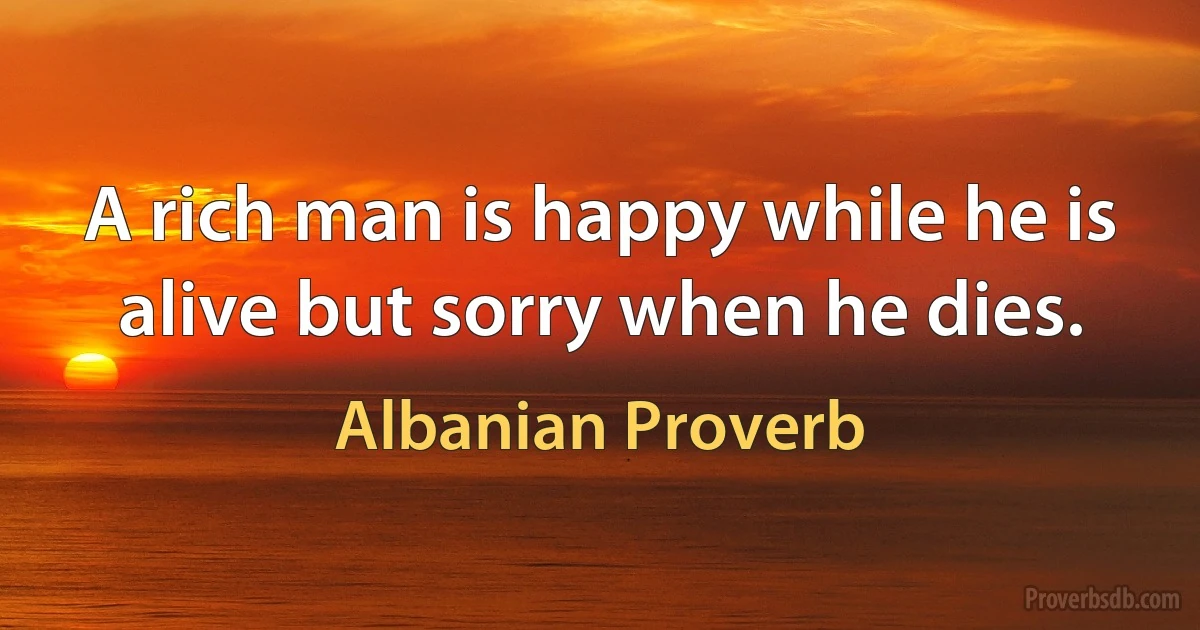 A rich man is happy while he is alive but sorry when he dies. (Albanian Proverb)