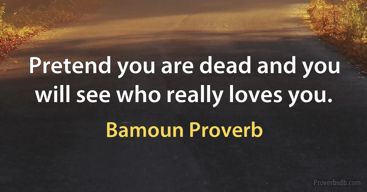 Pretend you are dead and you will see who really loves you. (Bamoun Proverb)