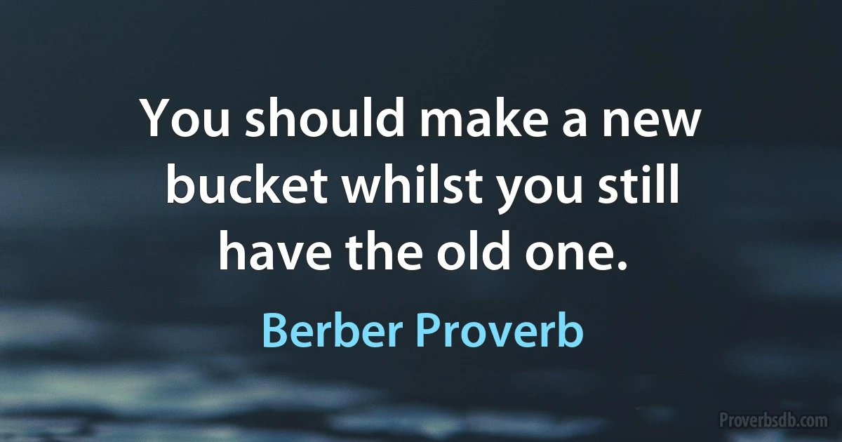 You should make a new bucket whilst you still have the old one. (Berber Proverb)