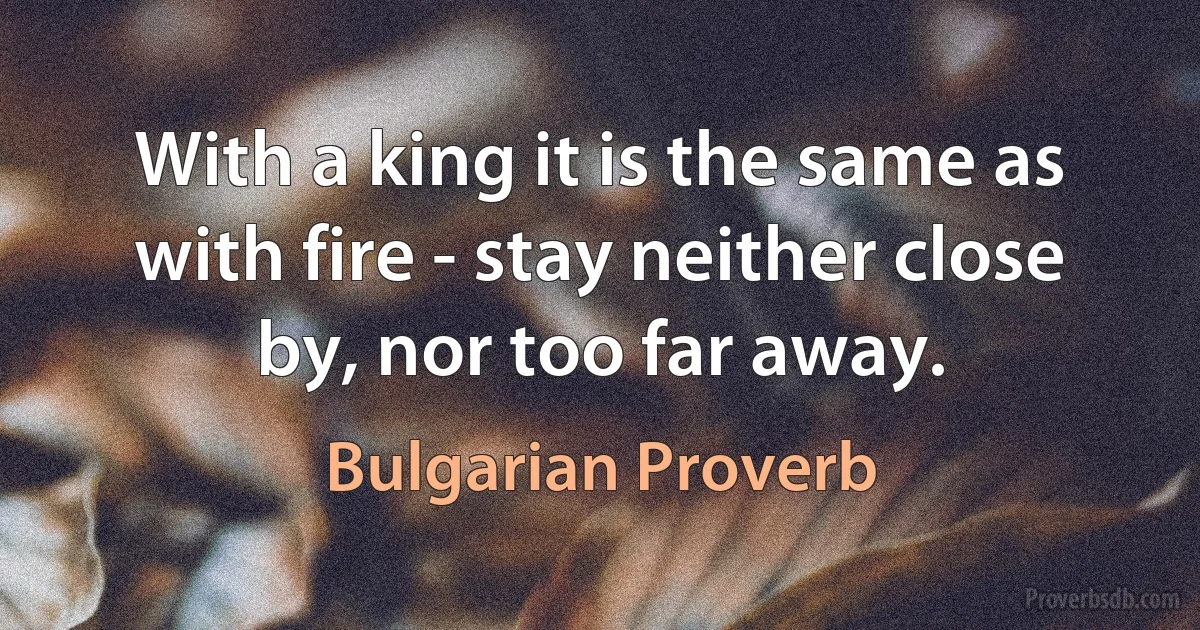 With a king it is the same as with fire - stay neither close by, nor too far away. (Bulgarian Proverb)