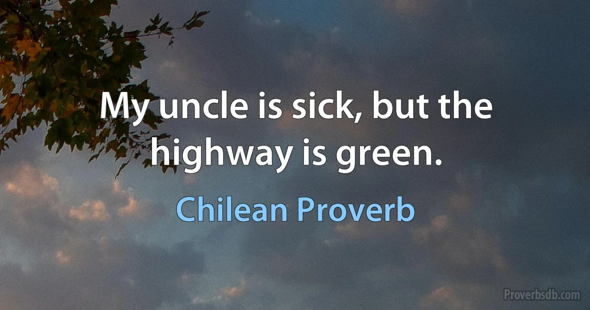 My uncle is sick, but the highway is green. (Chilean Proverb)