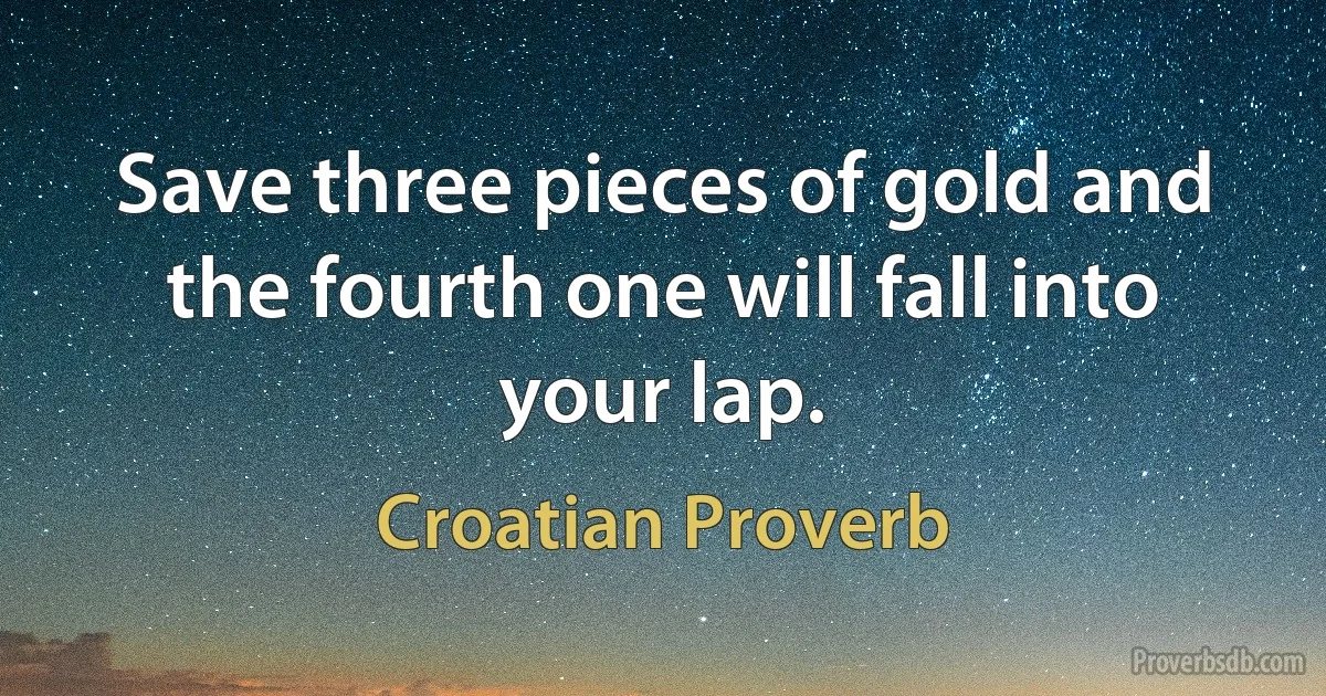 Save three pieces of gold and the fourth one will fall into your lap. (Croatian Proverb)