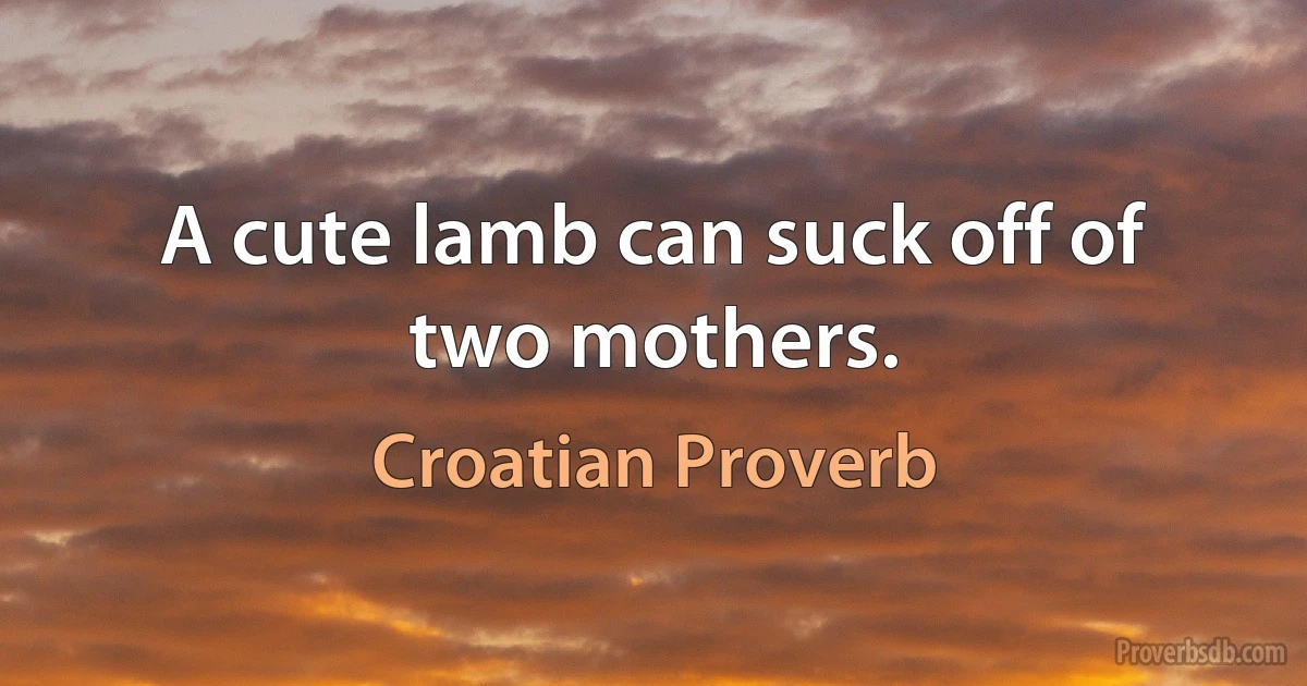 A cute lamb can suck off of two mothers. (Croatian Proverb)