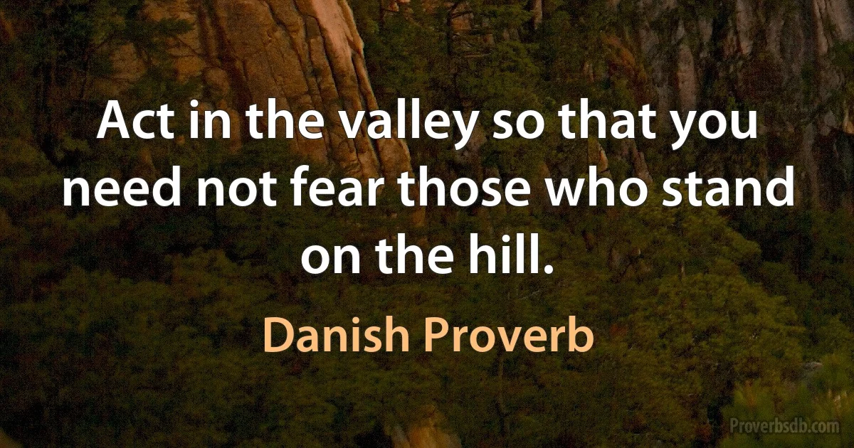 Act in the valley so that you need not fear those who stand on the hill. (Danish Proverb)