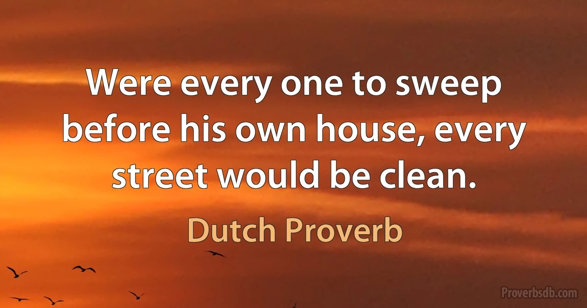 Were every one to sweep before his own house, every street would be clean. (Dutch Proverb)