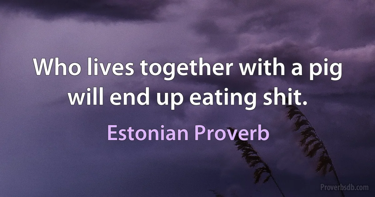 Who lives together with a pig will end up eating shit. (Estonian Proverb)