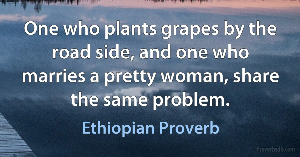 One who plants grapes by the road side, and one who marries a pretty woman, share the same problem. (Ethiopian Proverb)