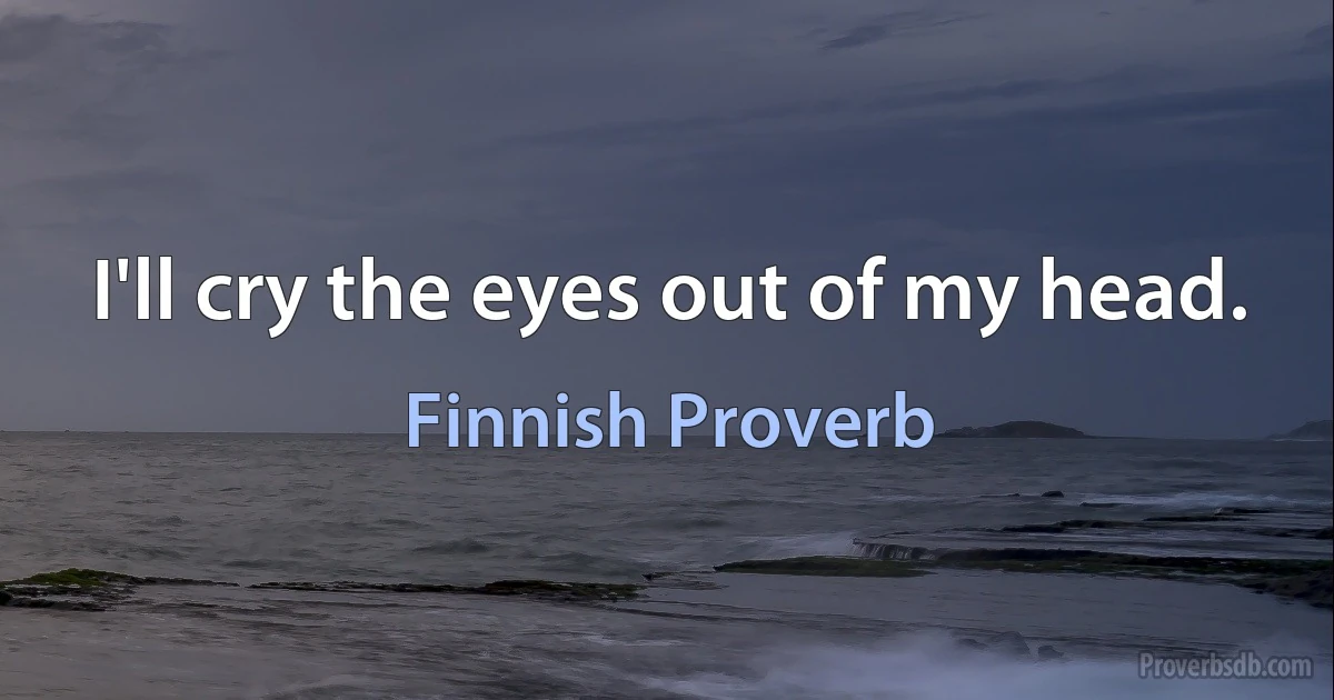 I'll cry the eyes out of my head. (Finnish Proverb)