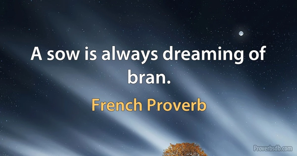 A sow is always dreaming of bran. (French Proverb)