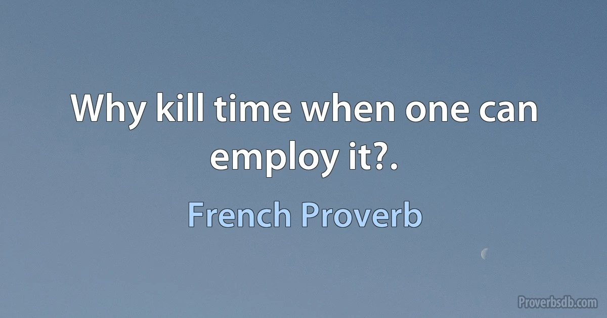 Why kill time when one can employ it?. (French Proverb)