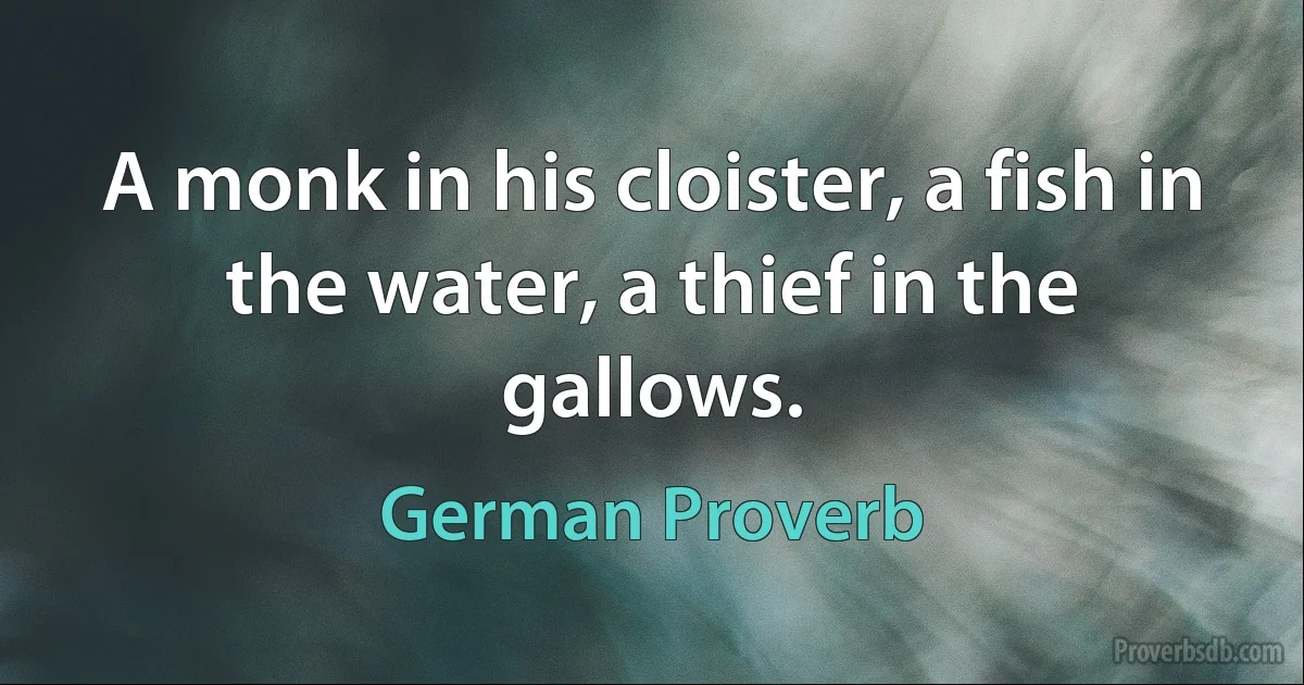 A monk in his cloister, a fish in the water, a thief in the gallows. (German Proverb)