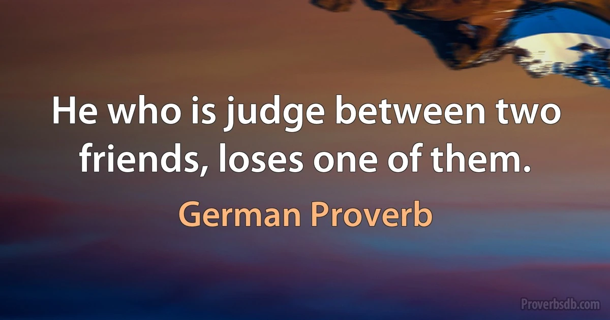 He who is judge between two friends, loses one of them. (German Proverb)