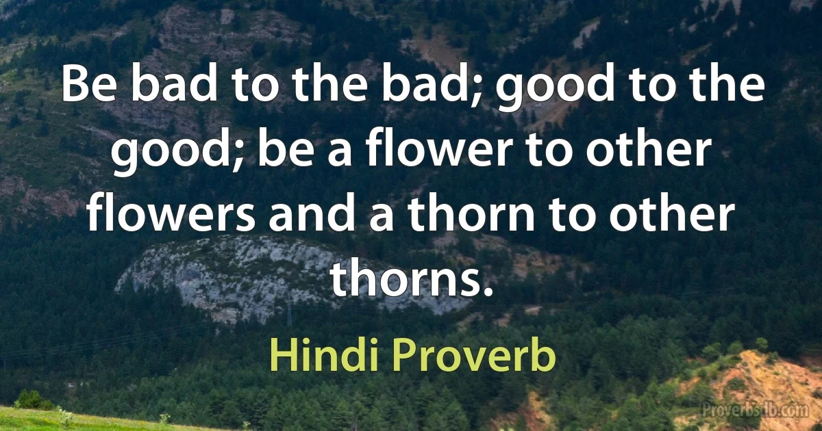 Be bad to the bad; good to the good; be a flower to other flowers and a thorn to other thorns. (Hindi Proverb)