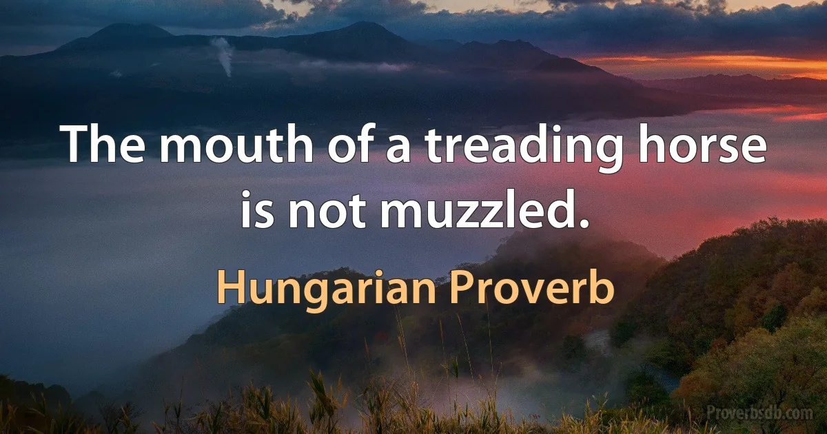 The mouth of a treading horse is not muzzled. (Hungarian Proverb)