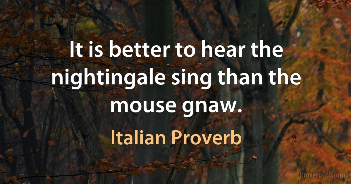 It is better to hear the nightingale sing than the mouse gnaw. (Italian Proverb)