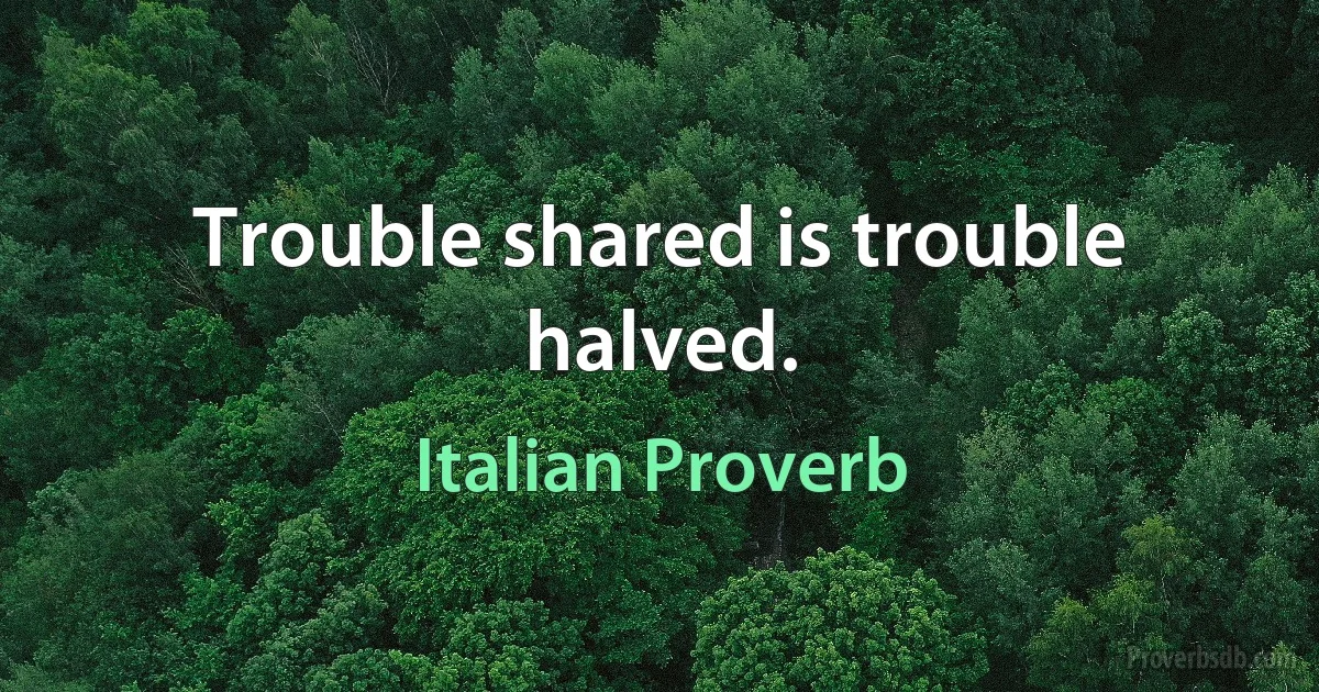 Trouble shared is trouble halved. (Italian Proverb)