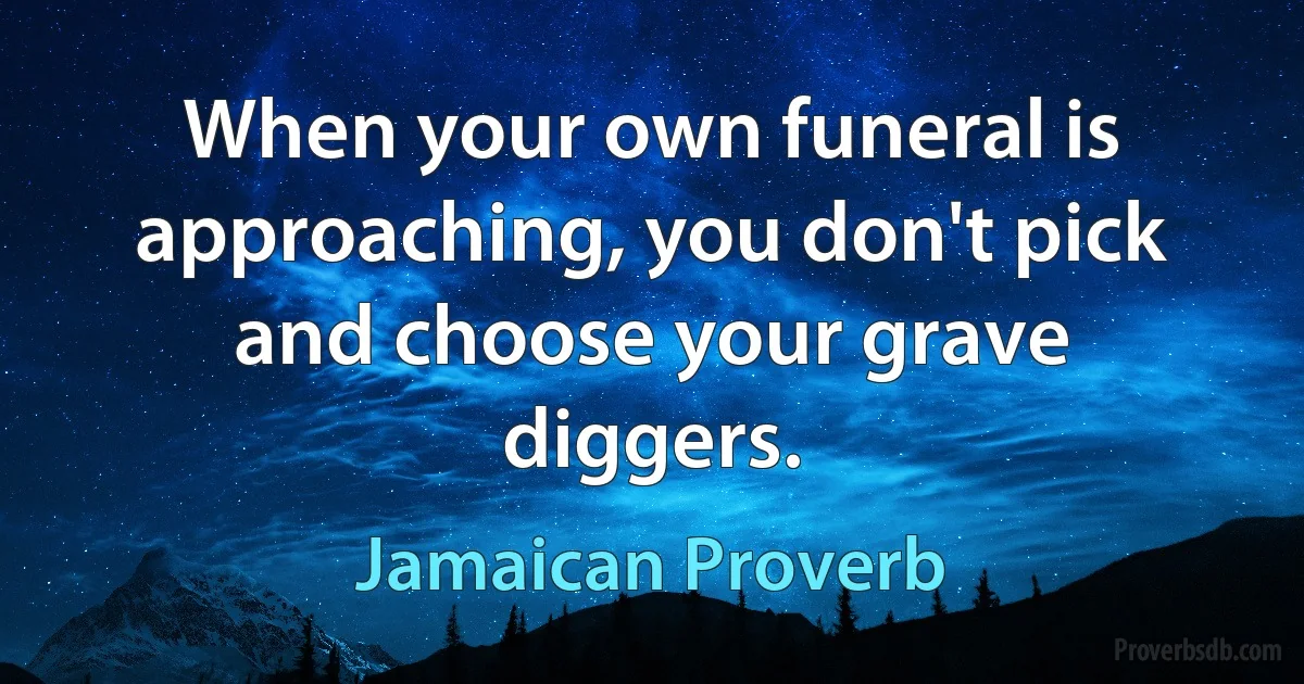 When your own funeral is approaching, you don't pick and choose your grave diggers. (Jamaican Proverb)