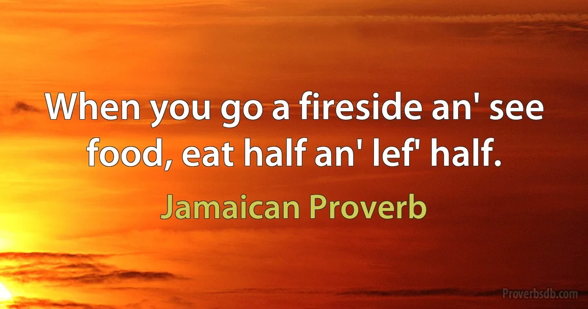 When you go a fireside an' see food, eat half an' lef' half. (Jamaican Proverb)