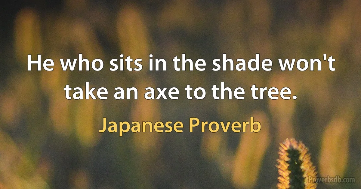 He who sits in the shade won't take an axe to the tree. (Japanese Proverb)