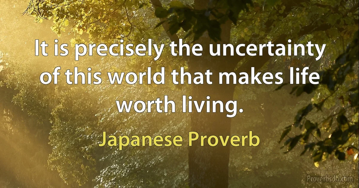 It is precisely the uncertainty of this world that makes life worth living. (Japanese Proverb)