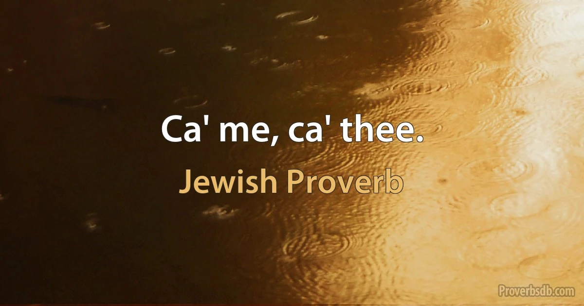 Ca' me, ca' thee. (Jewish Proverb)